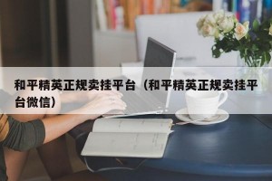 和平精英正规卖挂平台（和平精英正规卖挂平台微信）